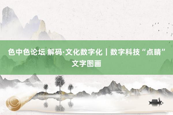 色中色论坛 解码·文化数字化｜数字科技“点睛”文字图画