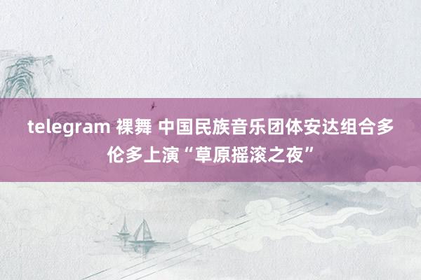 telegram 裸舞 中国民族音乐团体安达组合多伦多上演“草原摇滚之夜”