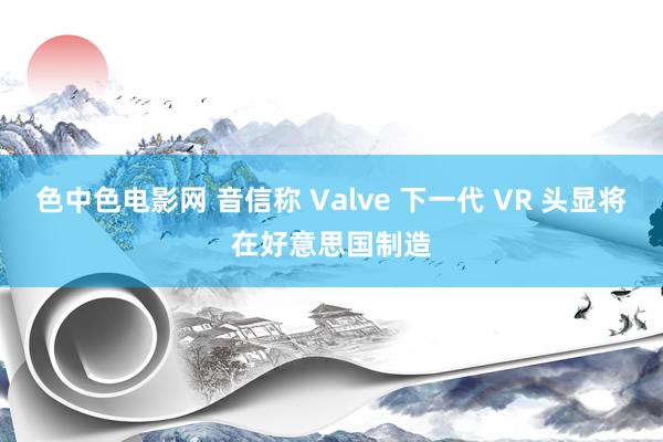 色中色电影网 音信称 Valve 下一代 VR 头显将在好意思国制造