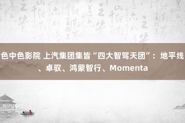 色中色影院 上汽集团集皆“四大智驾天团”：地平线、卓驭、鸿蒙智行、Momenta