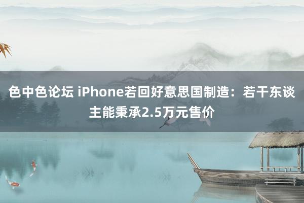 色中色论坛 iPhone若回好意思国制造：若干东谈主能秉承2.5万元售价