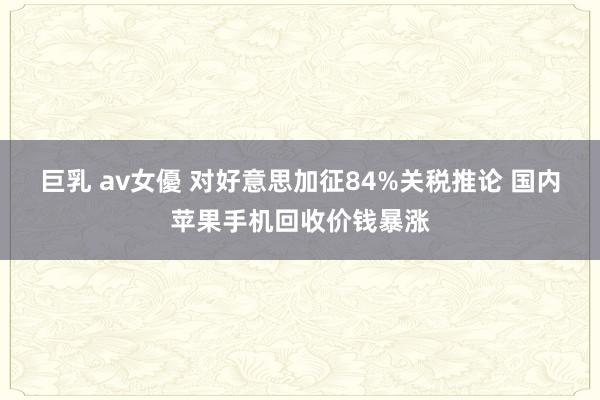 巨乳 av女優 对好意思加征84%关税推论 国内苹果手机回收价钱暴涨