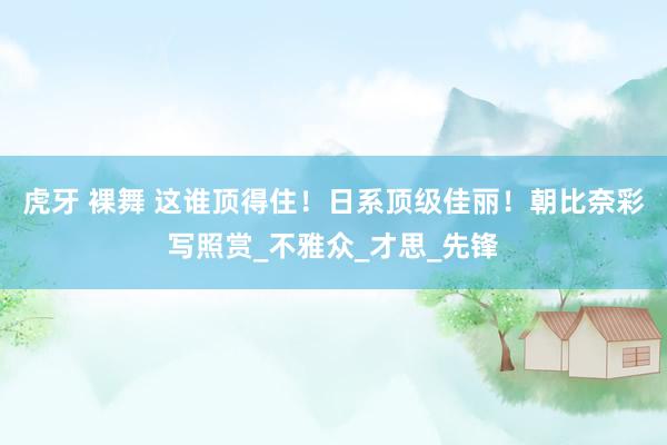 虎牙 裸舞 这谁顶得住！日系顶级佳丽！朝比奈彩写照赏_不雅众_才思_先锋