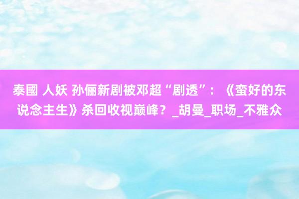 泰國 人妖 孙俪新剧被邓超“剧透”：《蛮好的东说念主生》杀回收视巅峰？_胡曼_职场_不雅众