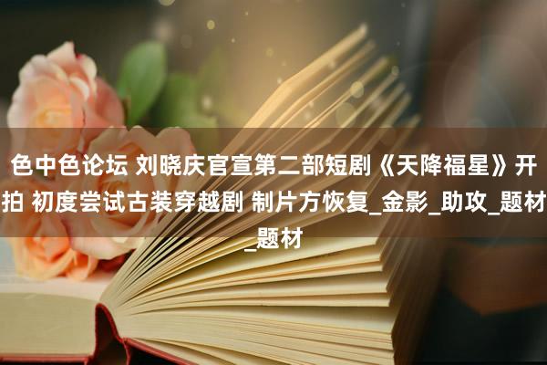色中色论坛 刘晓庆官宣第二部短剧《天降福星》开拍 初度尝试古装穿越剧 制片方恢复_金影_助攻_题材