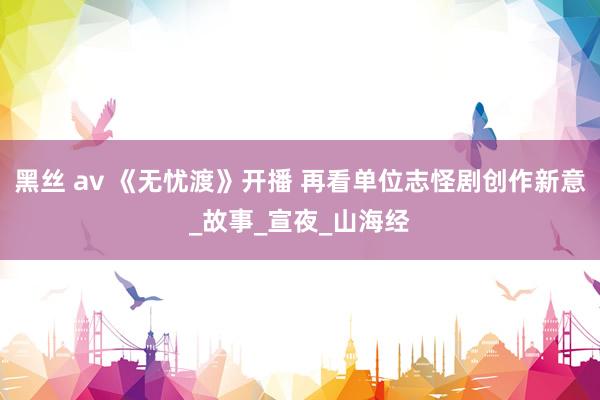 黑丝 av 《无忧渡》开播 再看单位志怪剧创作新意_故事_宣夜_山海经