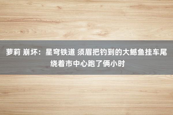 萝莉 崩坏：星穹铁道 须眉把钓到的大鳡鱼挂车尾 绕着市中心跑了俩小时