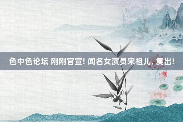 色中色论坛 刚刚官宣! 闻名女演员宋祖儿， 复出!