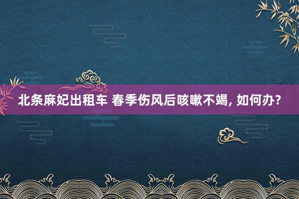 北条麻妃出租车 春季伤风后咳嗽不竭， 如何办?