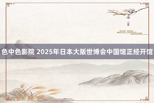 色中色影院 2025年日本大阪世博会中国馆正经开馆