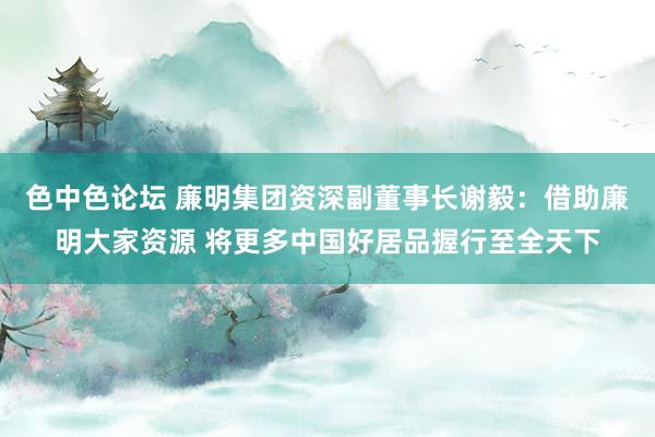 色中色论坛 廉明集团资深副董事长谢毅：借助廉明大家资源 将更多中国好居品握行至全天下