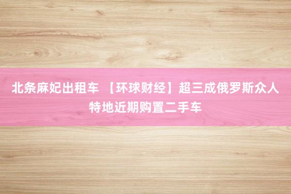 北条麻妃出租车 【环球财经】超三成俄罗斯众人特地近期购置二手车