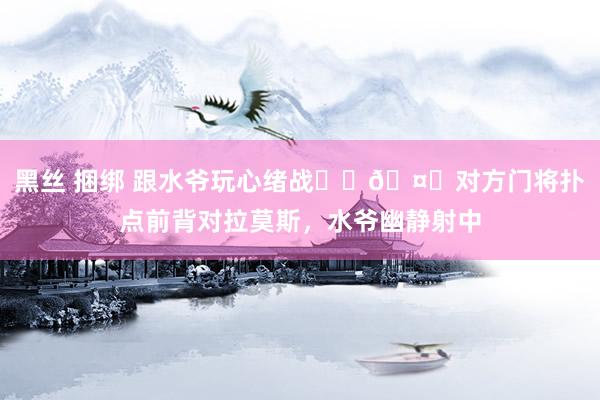 黑丝 捆绑 跟水爷玩心绪战☝️🤓对方门将扑点前背对拉莫斯，水爷幽静射中