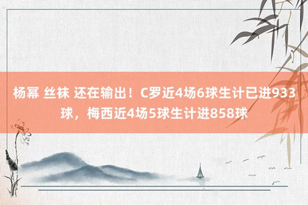杨幂 丝袜 还在输出！C罗近4场6球生计已进933球，梅西近4场5球生计进858球