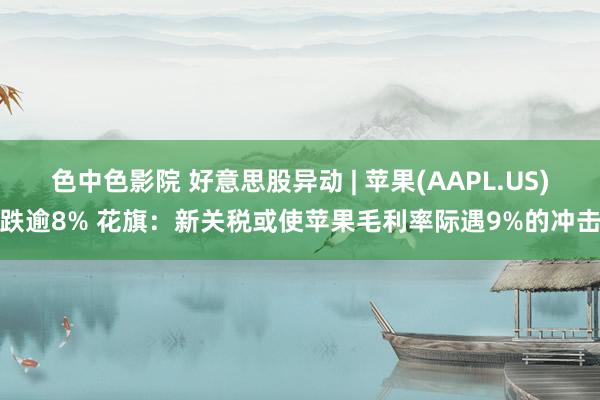 色中色影院 好意思股异动 | 苹果(AAPL.US)跌逾8% 花旗：新关税或使苹果毛利率际遇9%的冲击