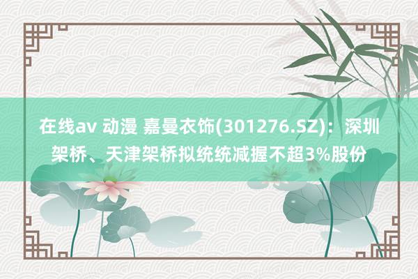 在线av 动漫 嘉曼衣饰(301276.SZ)：深圳架桥、天津架桥拟统统减握不超3%股份