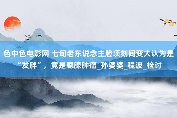 色中色电影网 七旬老东说念主脸顷刻间变大认为是“发胖”，竟是腮腺肿瘤_孙婆婆_程波_检讨