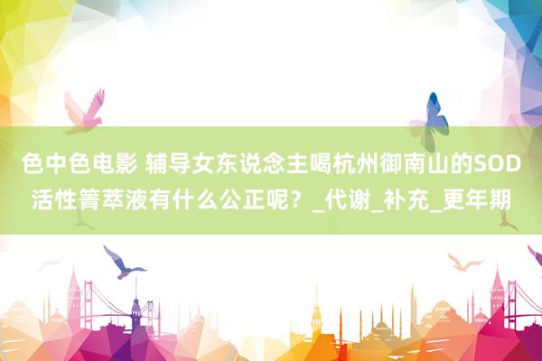 色中色电影 辅导女东说念主喝杭州御南山的SOD活性箐萃液有什么公正呢？_代谢_补充_更年期