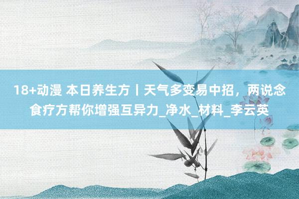 18+动漫 本日养生方丨天气多变易中招，两说念食疗方帮你增强互异力_净水_材料_李云英