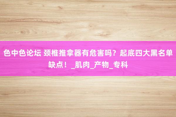 色中色论坛 颈椎推拿器有危害吗？起底四大黑名单缺点！_肌肉_产物_专科