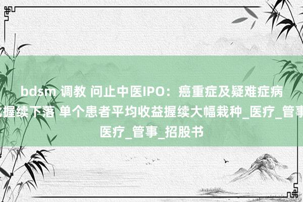bdsm 调教 问止中医IPO：癌重症及疑难症病例数占比握续下落 单个患者平均收益握续大幅栽种_医疗_管事_招股书