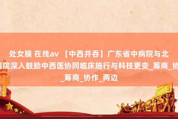 处女膜 在线av 【中西并吞】广东省中病院与北京协和病院深入鼓励中西医协同临床施行与科技更变_筹商_协作_两边