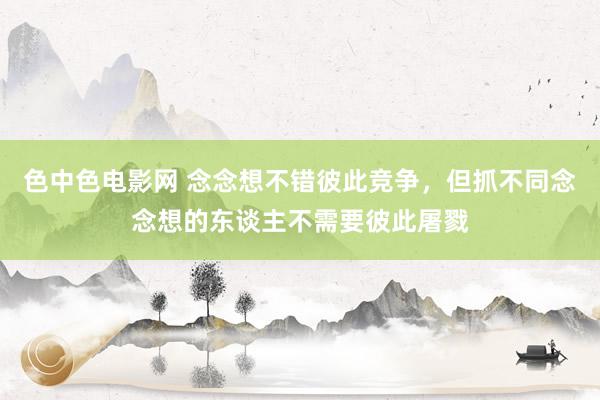 色中色电影网 念念想不错彼此竞争，但抓不同念念想的东谈主不需要彼此屠戮