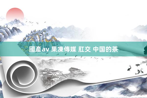 國產av 果凍傳媒 肛交 中国的茶