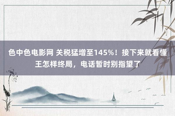 色中色电影网 关税猛增至145%！接下来就看懂王怎样终局，电话暂时别指望了