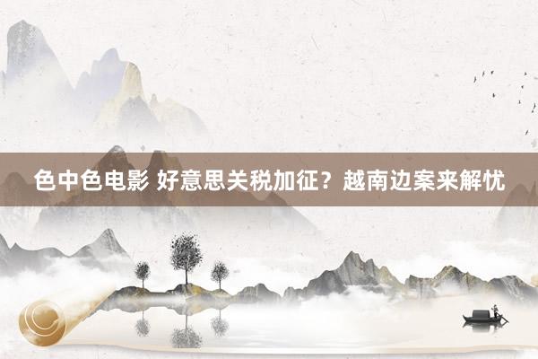 色中色电影 好意思关税加征？越南边案来解忧