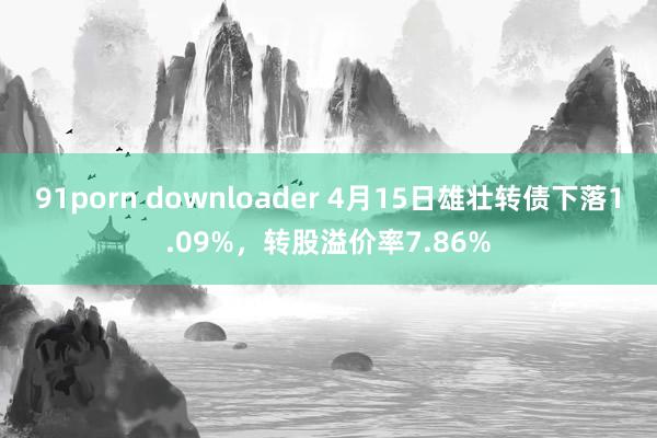 91porn downloader 4月15日雄壮转债下落1.09%，转股溢价率7.86%