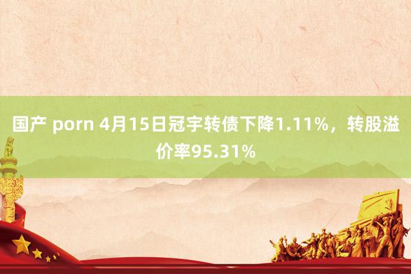 国产 porn 4月15日冠宇转债下降1.11%，转股溢价率95.31%
