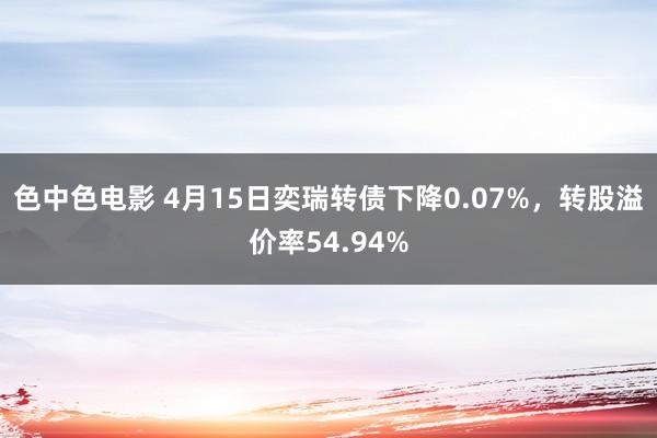 色中色电影 4月15日奕瑞转债下降0.07%，转股溢价率54.94%