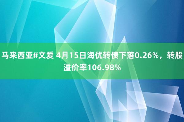 马来西亚#文爱 4月15日海优转债下落0.26%，转股溢价率106.98%