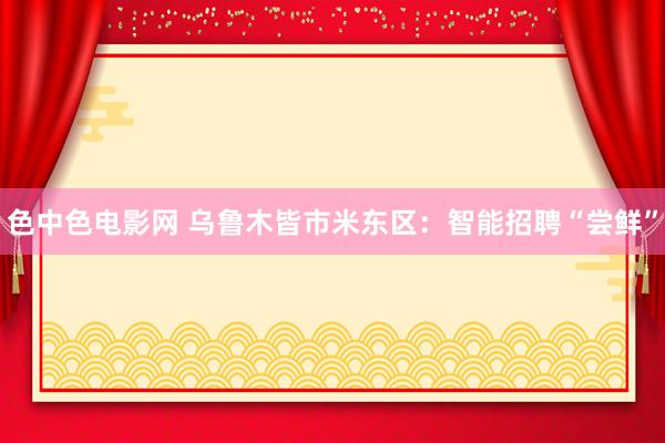 色中色电影网 乌鲁木皆市米东区：智能招聘“尝鲜”