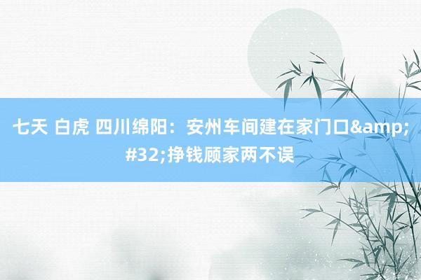 七天 白虎 四川绵阳：安州车间建在家门口&#32;挣钱顾家两不误