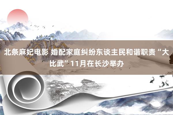 北条麻妃电影 婚配家庭纠纷东谈主民和谐职责“大比武”11月在长沙举办