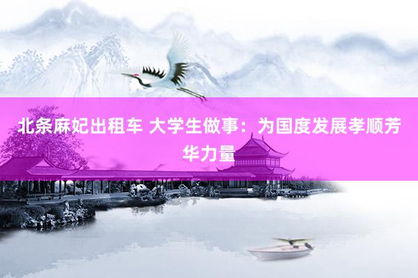 北条麻妃出租车 大学生做事：为国度发展孝顺芳华力量