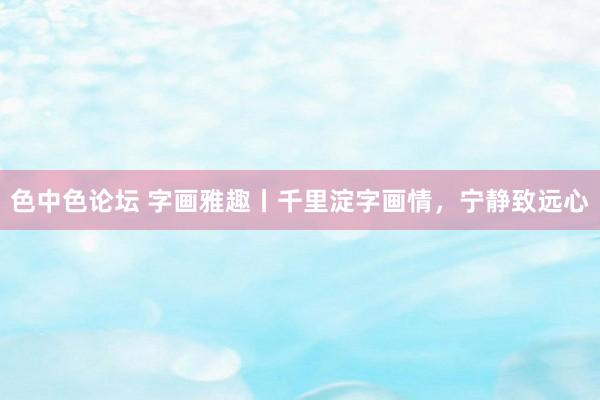 色中色论坛 字画雅趣丨千里淀字画情，宁静致远心