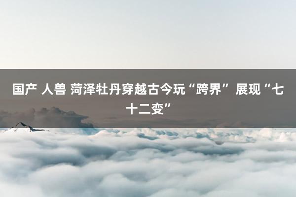 国产 人兽 菏泽牡丹穿越古今玩“跨界” 展现“七十二变”