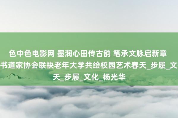 色中色电影网 墨润心田传古韵 笔承文脉启新章 ——宜良县书道家协会联袂老年大学共绘校园艺术春天_步履_文化_杨光华