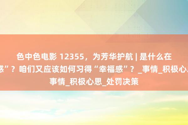 色中色电影 12355，为芳华护航 | 是什么在吞吃“幸福感”？咱们又应该如何习得“幸福感”？_事情_积极心思_处罚决策