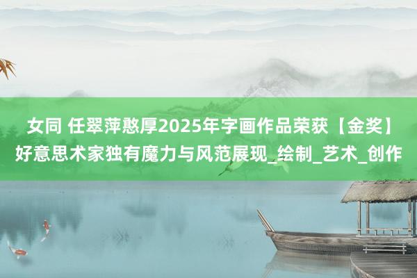 女同 任翠萍憨厚2025年字画作品荣获【金奖】好意思术家独有魔力与风范展现_绘制_艺术_创作