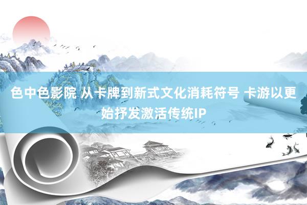 色中色影院 从卡牌到新式文化消耗符号 卡游以更始抒发激活传统IP