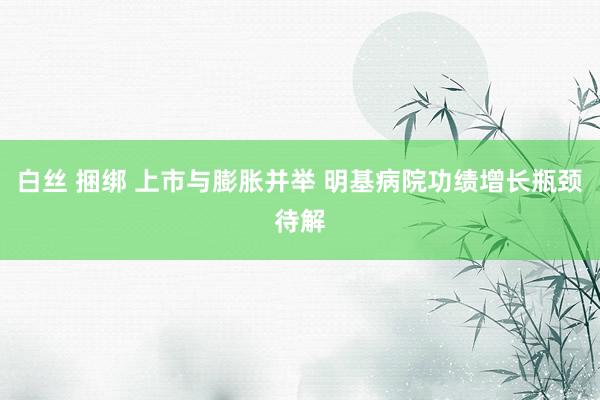 白丝 捆绑 上市与膨胀并举 明基病院功绩增长瓶颈待解