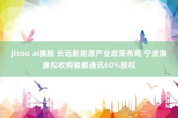 jisoo ai换脸 长远新能源产业政策布局 宁波清廉拟收购骏鹏通讯60%股权