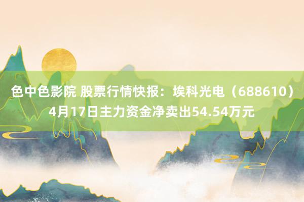 色中色影院 股票行情快报：埃科光电（688610）4月17日主力资金净卖出54.54万元