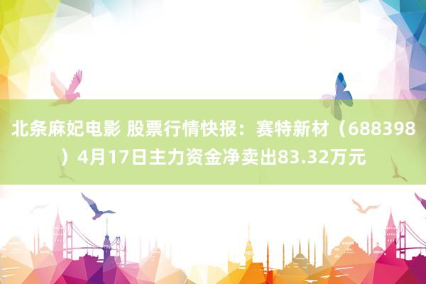 北条麻妃电影 股票行情快报：赛特新材（688398）4月17日主力资金净卖出83.32万元