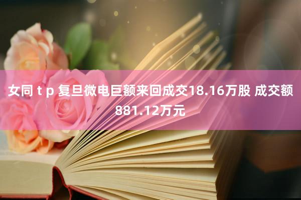 女同 t p 复旦微电巨额来回成交18.16万股 成交额881.12万元