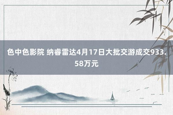 色中色影院 纳睿雷达4月17日大批交游成交933.58万元